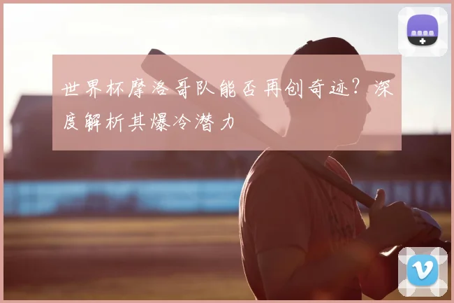 世界杯摩洛哥队能否再创奇迹？深度解析其爆冷潜力
