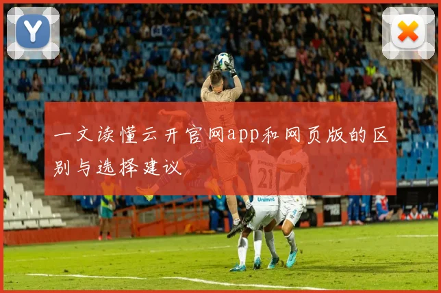 一文读懂云开官网app和网页版的区别与选择建议